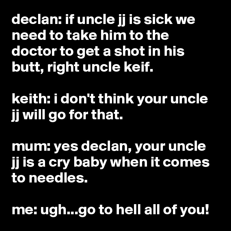 declan: if uncle jj is sick we need to take him to the doctor to get a shot in his butt, right uncle keif.

keith: i don't think your uncle jj will go for that.

mum: yes declan, your uncle jj is a cry baby when it comes to needles.

me: ugh...go to hell all of you!