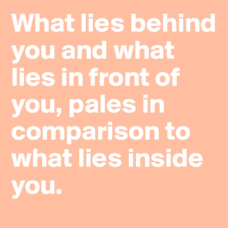 What lies behind you and what lies in front of you, pales in comparison to what lies inside you.