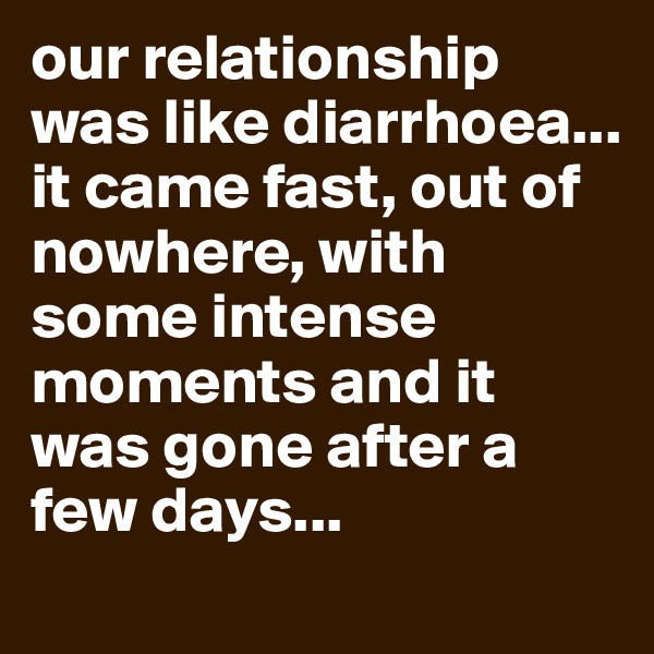 our relationship was like diarrhoea... it came fast, out of nowhere, with some intense moments and it was gone after a few days... 