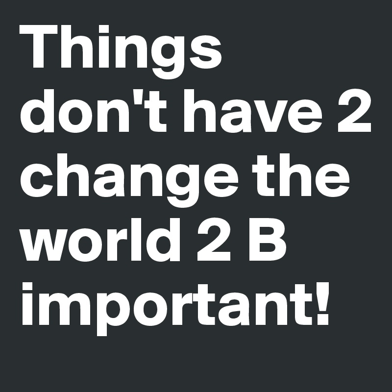 Things don't have 2 change the world 2 B important!