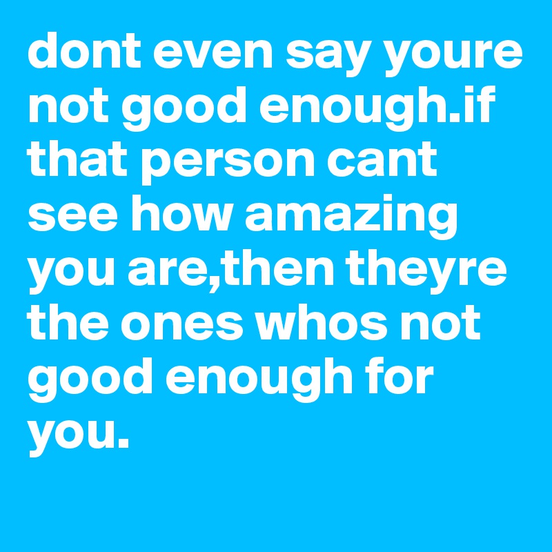 dont even say youre not good enough.if  that person cant see how amazing you are,then theyre the ones whos not good enough for you.