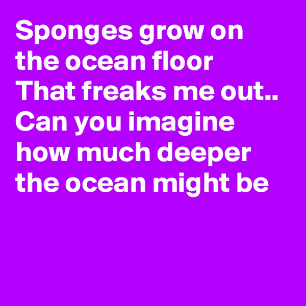 Sponges grow on the ocean floor 
That freaks me out..
Can you imagine how much deeper the ocean might be  


