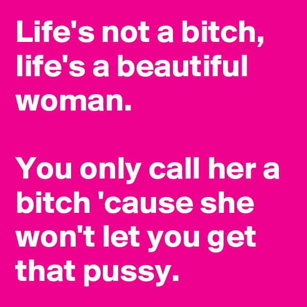 Life's not a bitch, life's a beautiful woman.

You only call her a bitch 'cause she won't let you get that pussy. 