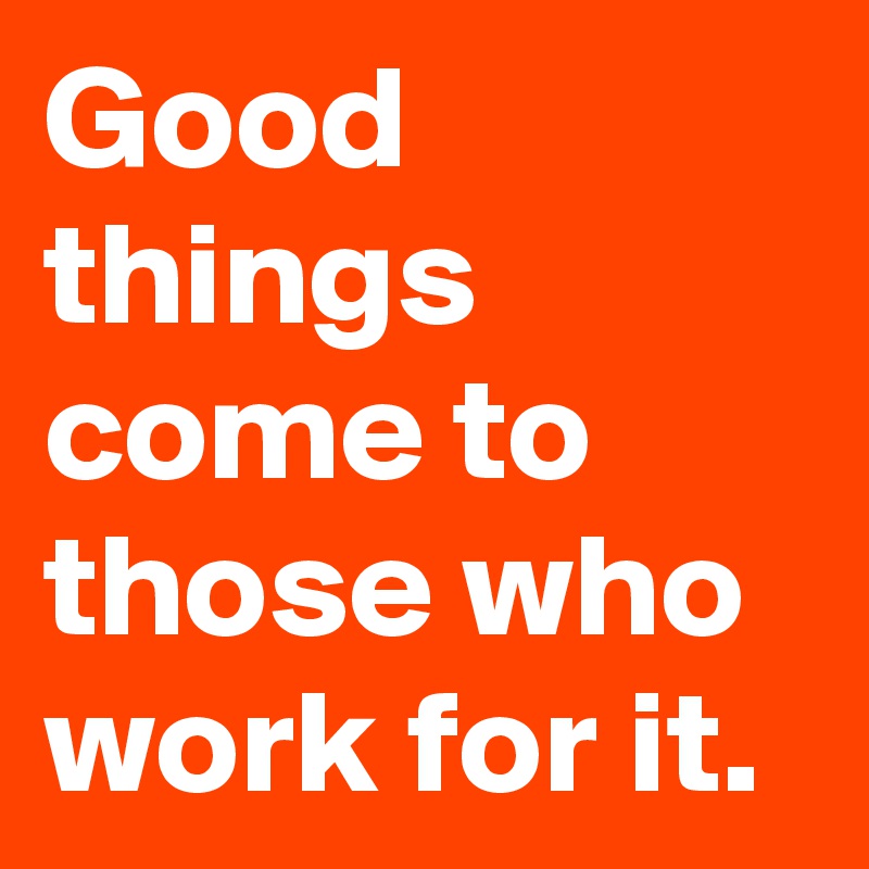 Good things come to those who work for it.