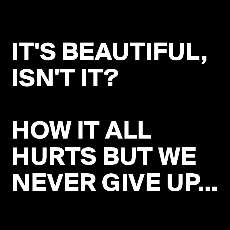 
IT'S BEAUTIFUL, ISN'T IT?

HOW IT ALL HURTS BUT WE NEVER GIVE UP...