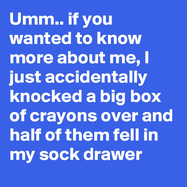 Umm.. if you wanted to know more about me, I just accidentally knocked a big box of crayons over and half of them fell in my sock drawer