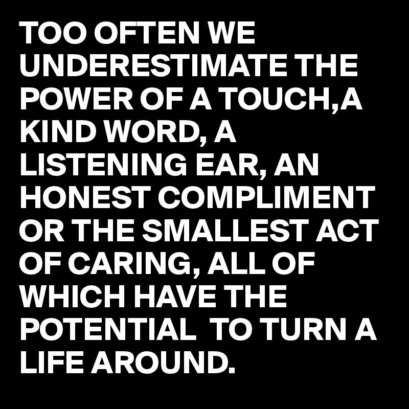 TOO OFTEN WE UNDERESTIMATE THE POWER OF A TOUCH,A KIND WORD, A LISTENING EAR, AN HONEST COMPLIMENT OR THE SMALLEST ACT OF CARING, ALL OF WHICH HAVE THE POTENTIAL  TO TURN A LIFE AROUND.