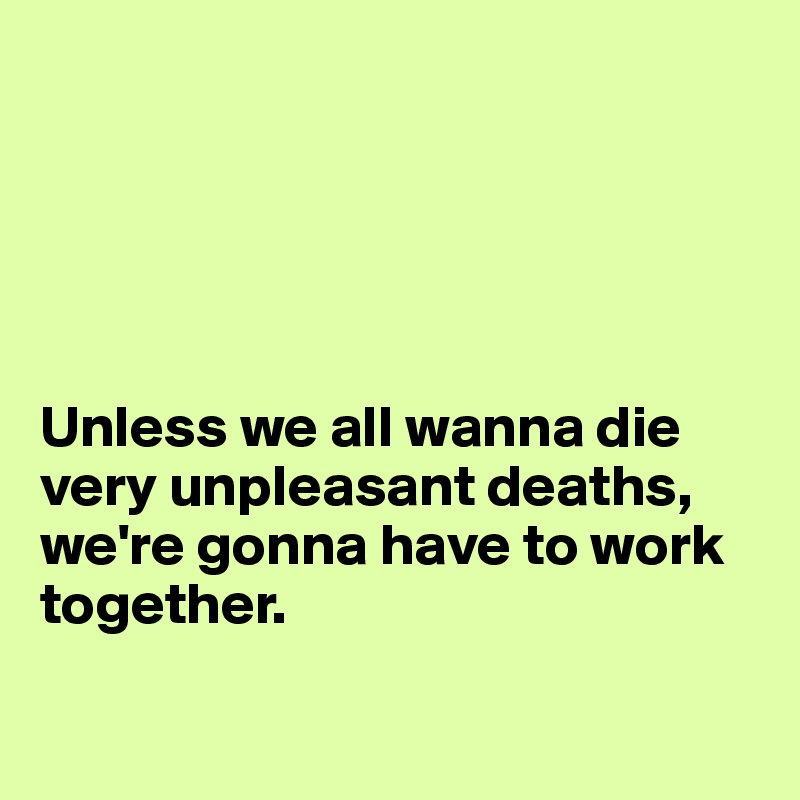 





Unless we all wanna die very unpleasant deaths, we're gonna have to work together.

