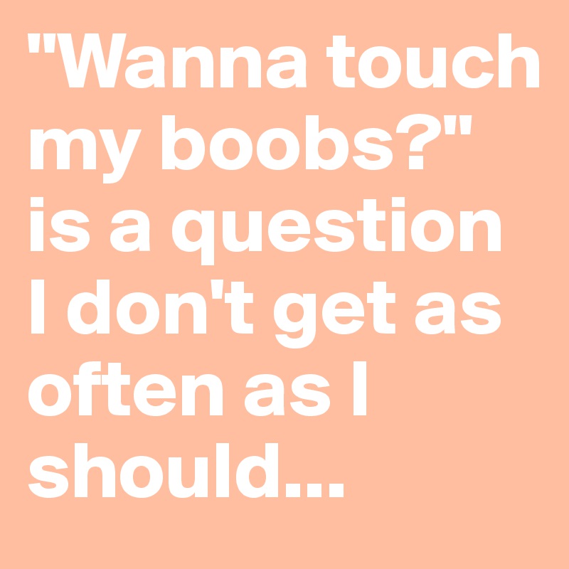 "Wanna touch my boobs?" is a question I don't get as often as I should...