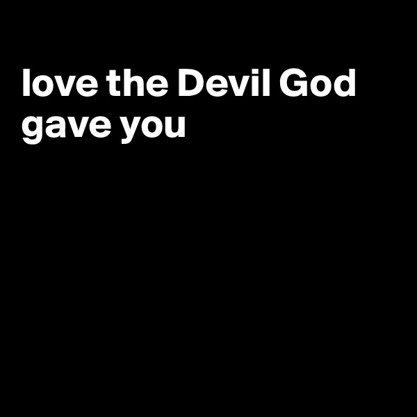 
love the Devil God gave you





