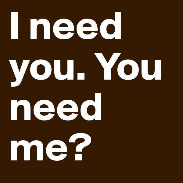 I need you. You need me?