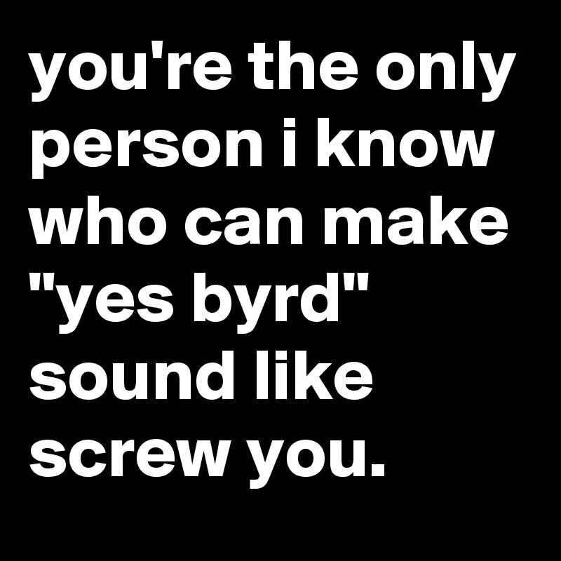 you're the only person i know who can make "yes byrd" sound like screw you.