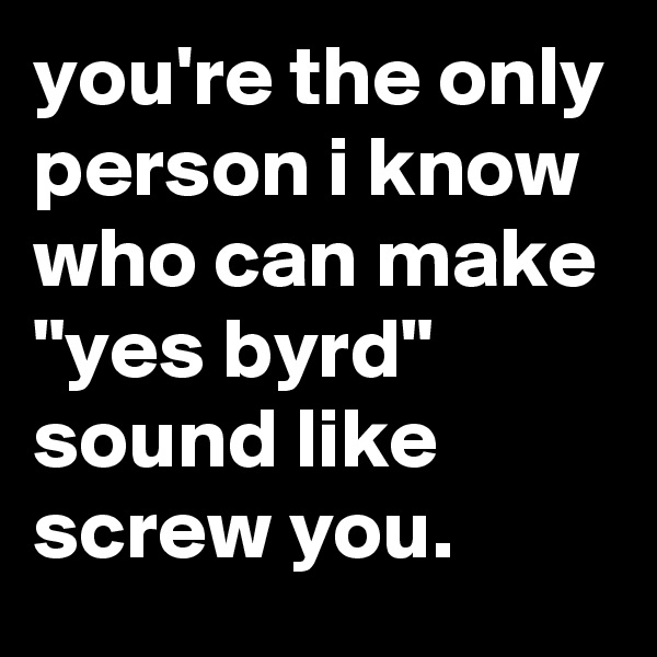 you're the only person i know who can make "yes byrd" sound like screw you.