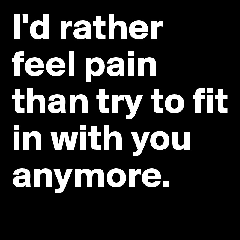 I'd rather feel pain than try to fit in with you anymore. 