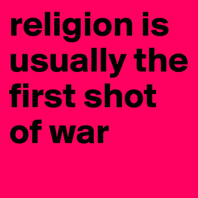 religion is usually the first shot of war