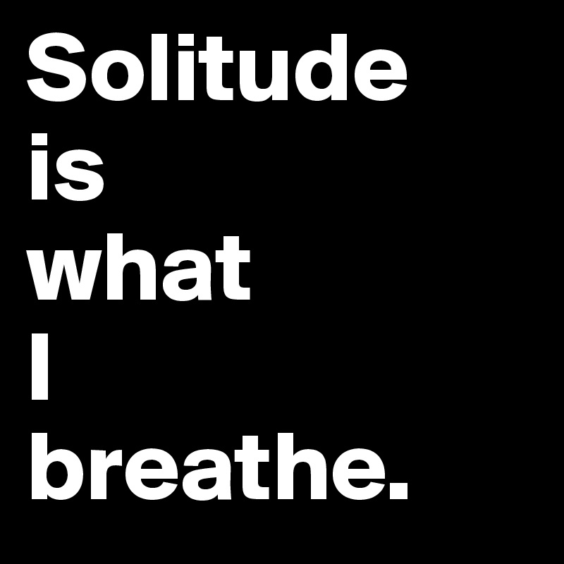 Solitude
is 
what 
I
breathe. 