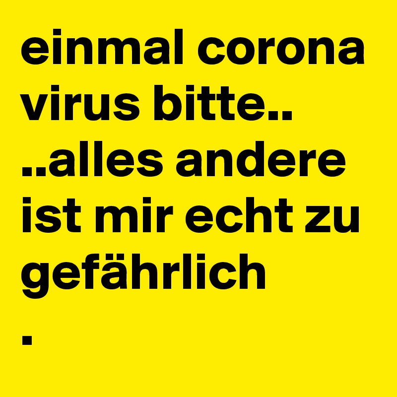 einmal corona virus bitte..
..alles andere ist mir echt zu gefährlich
.