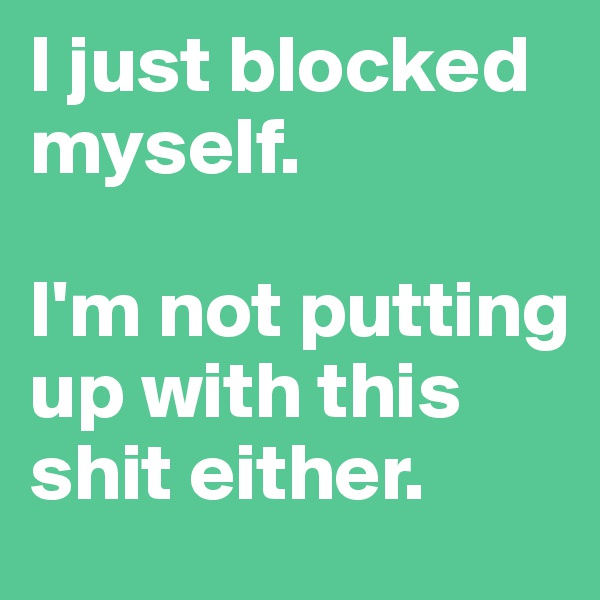 I just blocked myself. 

I'm not putting up with this shit either.