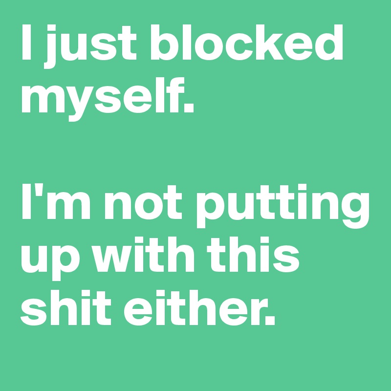 I just blocked myself. 

I'm not putting up with this shit either.