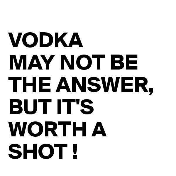 
VODKA
MAY NOT BE THE ANSWER, BUT IT'S WORTH A SHOT !