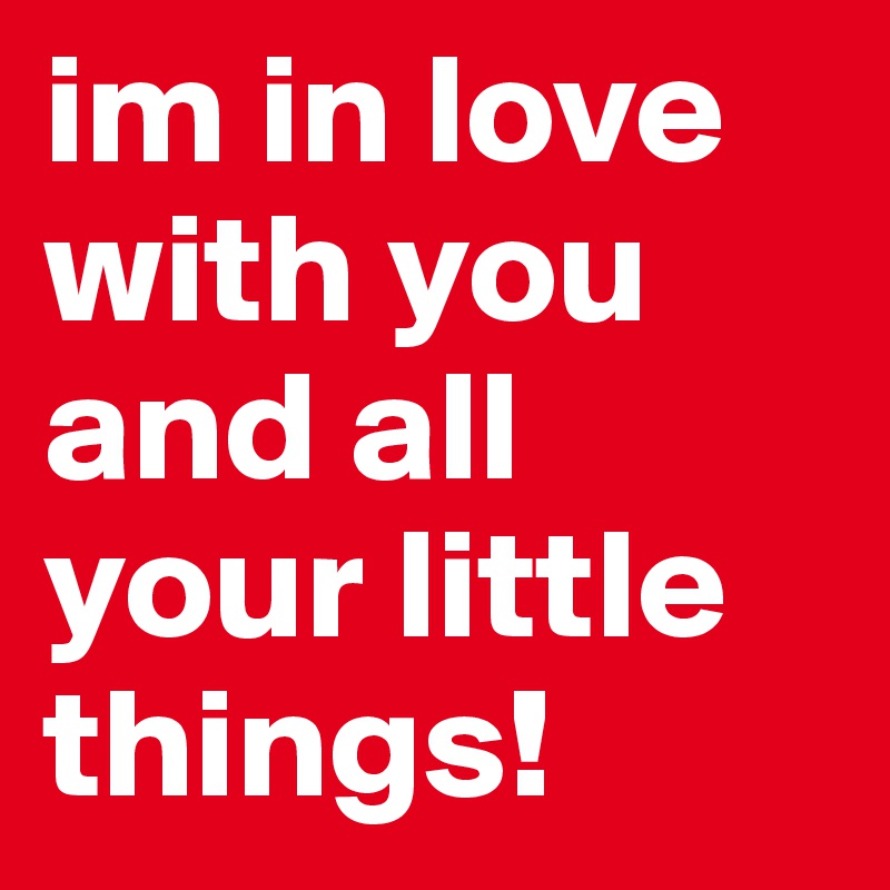 im in love with you and all your little things!