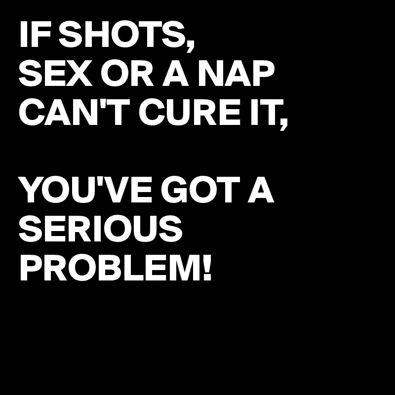 IF SHOTS,
SEX OR A NAP CAN'T CURE IT,

YOU'VE GOT A SERIOUS PROBLEM!

