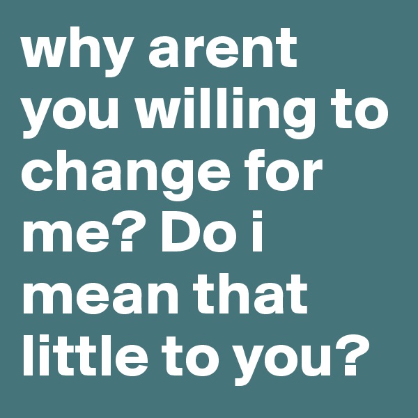 why arent you willing to change for me? Do i mean that little to you? 