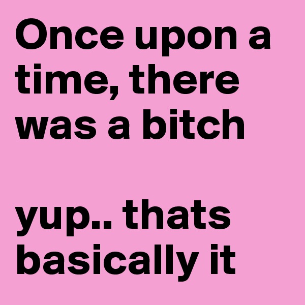 Once upon a time, there was a bitch 

yup.. thats basically it 