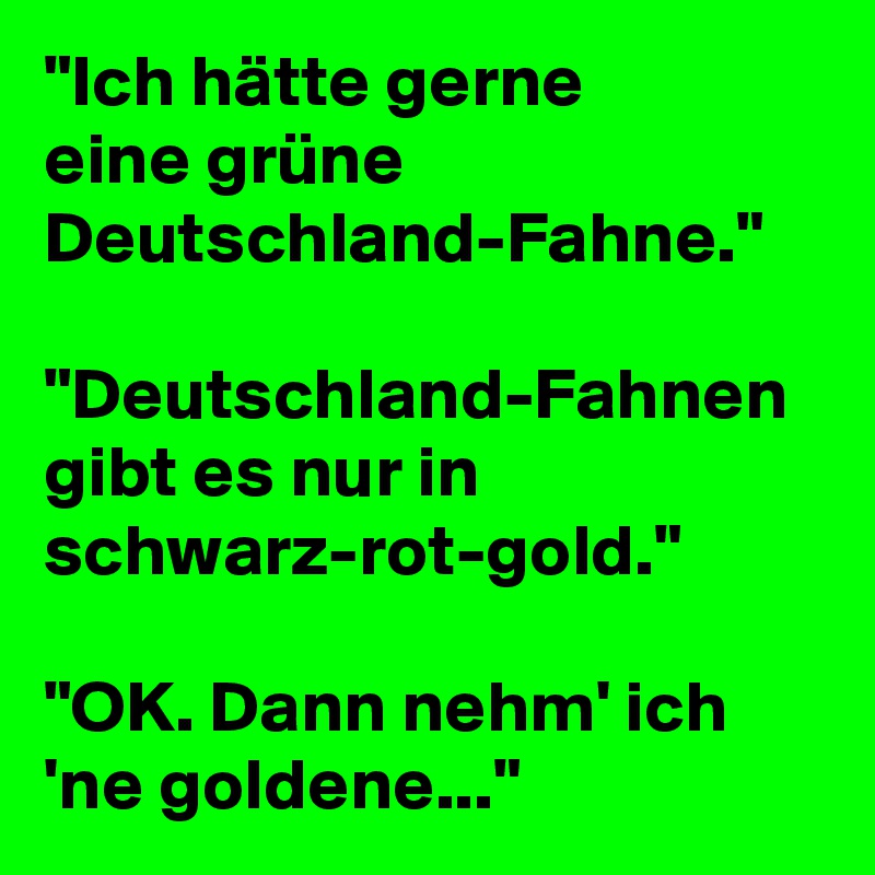 "Ich hätte gerne
eine grüne Deutschland-Fahne."

"Deutschland-Fahnen gibt es nur in schwarz-rot-gold."

"OK. Dann nehm' ich 'ne goldene..."