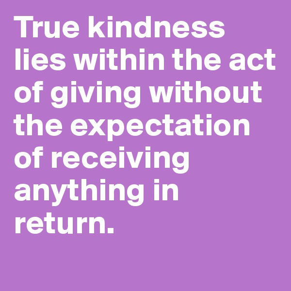True kindness lies within the act of giving without the expectation of receiving anything in return. 
