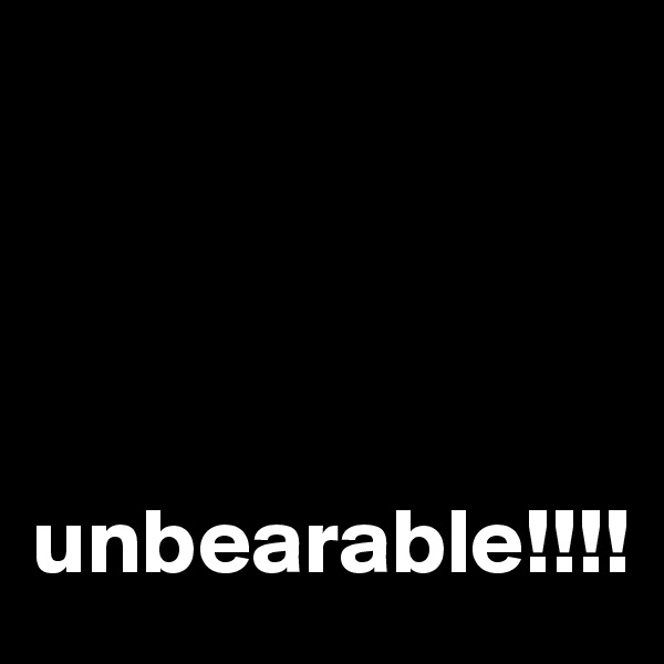        




unbearable!!!!