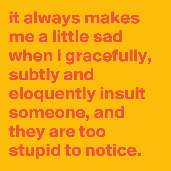 it always makes me a little sad when i gracefully, subtly and eloquently insult someone, and they are too stupid to notice.