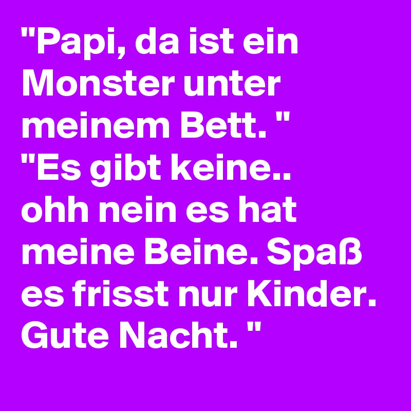 "Papi, da ist ein Monster unter meinem Bett. "
"Es gibt keine..
ohh nein es hat meine Beine. Spaß es frisst nur Kinder. Gute Nacht. "