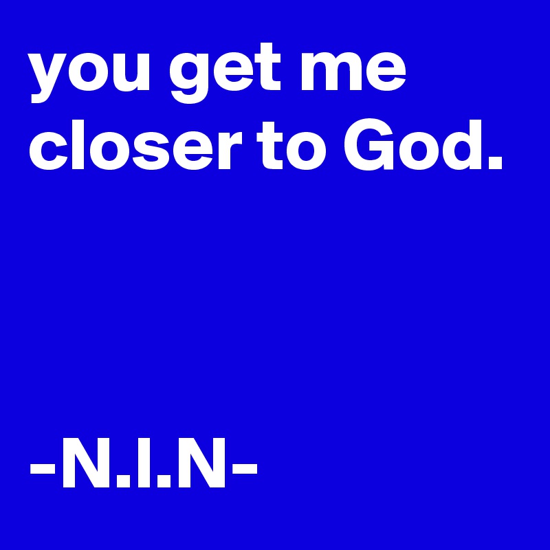 you get me closer to God.



-N.I.N-