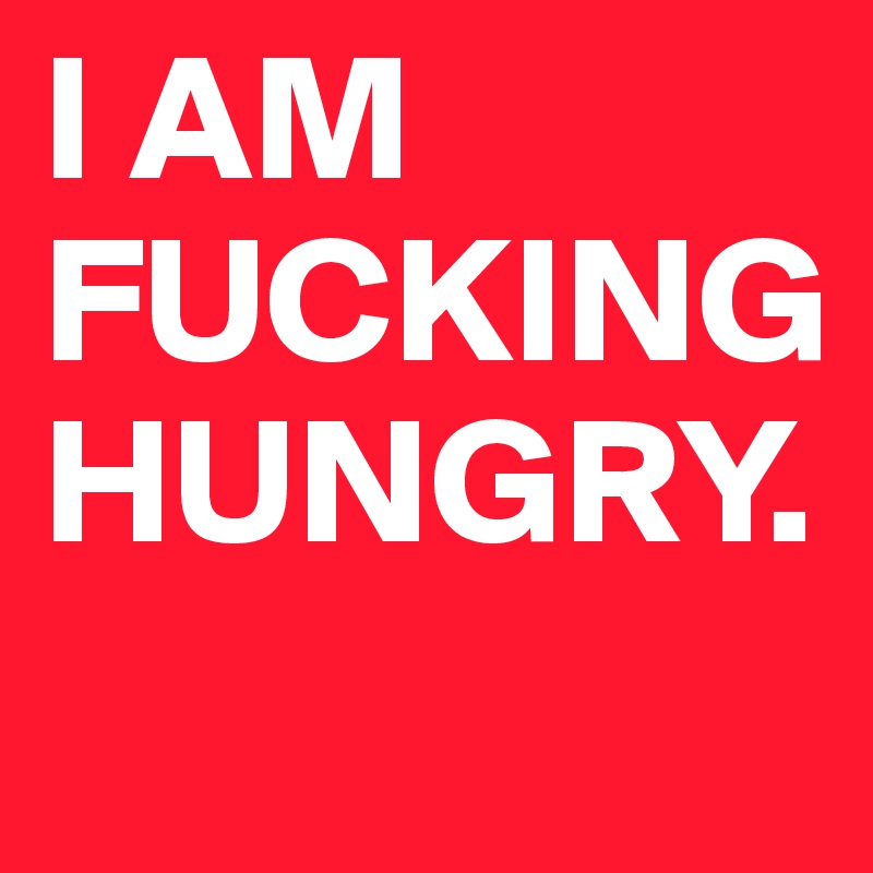 I AM FUCKING HUNGRY.
