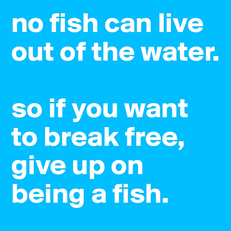 no fish can live out of the water.

so if you want to break free, give up on being a fish. 