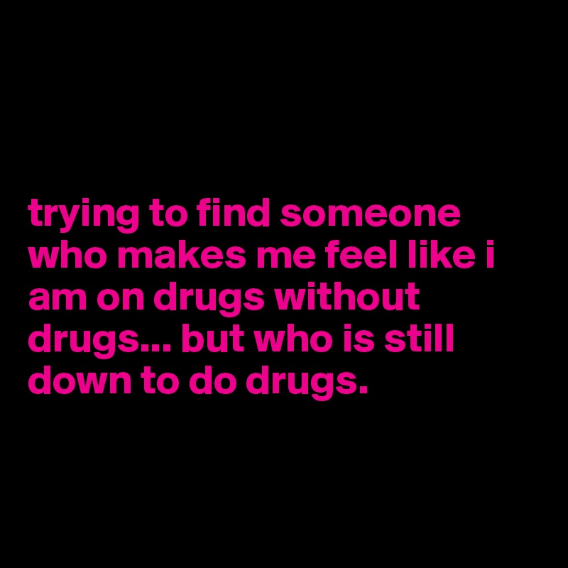 



trying to find someone who makes me feel like i am on drugs without drugs... but who is still down to do drugs. 


