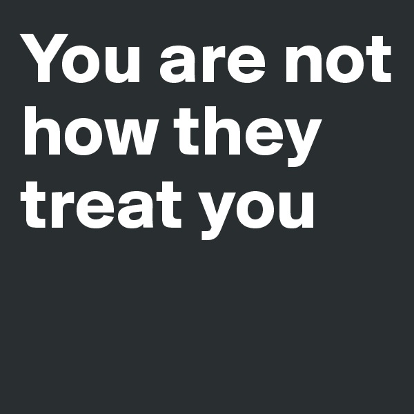 You are not how they treat you

