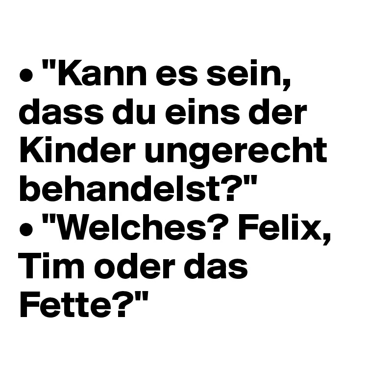 
• "Kann es sein, dass du eins der Kinder ungerecht behandelst?"
• "Welches? Felix, Tim oder das Fette?"
