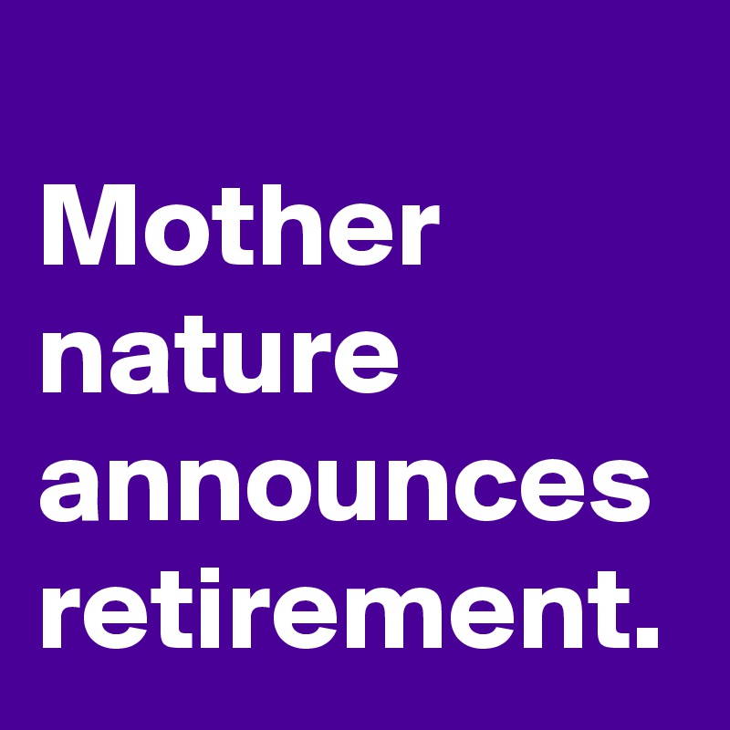 
Mother
nature
announces
retirement.