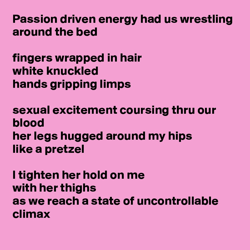 Passion driven energy had us wrestling around the bed

fingers wrapped in hair
white knuckled
hands gripping limps

sexual excitement coursing thru our blood
her legs hugged around my hips
like a pretzel

I tighten her hold on me 
with her thighs
as we reach a state of uncontrollable climax 
