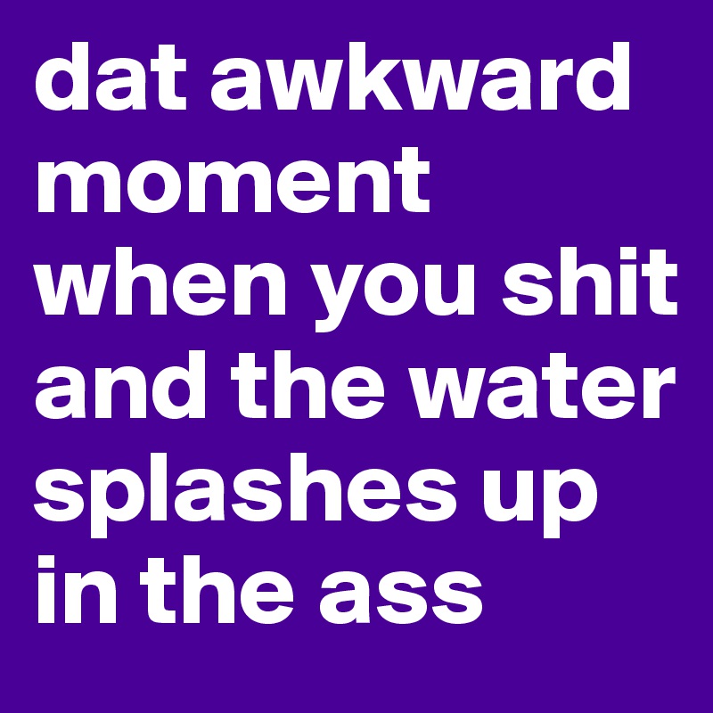 dat awkward moment when you shit and the water splashes up in the ass