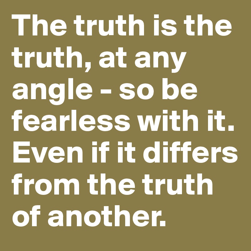The truth is the truth, at any angle - so be fearless with it. 
Even if it differs from the truth of another.