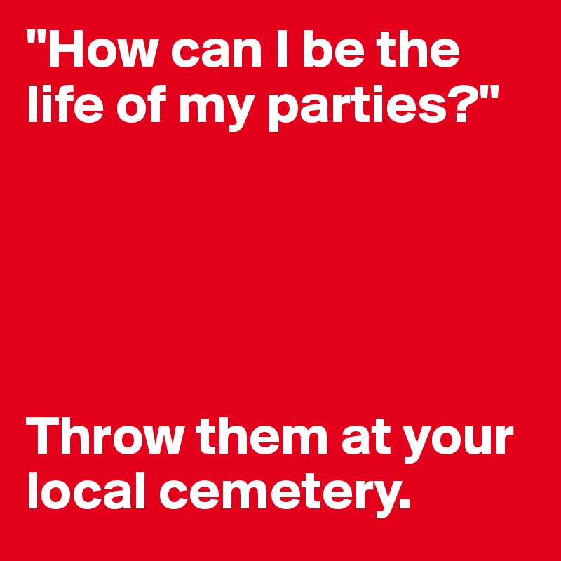 "How can I be the life of my parties?"





Throw them at your local cemetery.