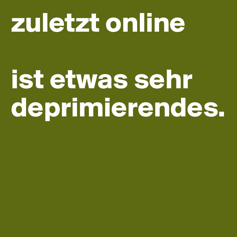 zuletzt online

ist etwas sehr deprimierendes.


