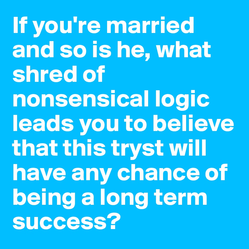 If you're married and so is he, what shred of nonsensical logic leads you to believe that this tryst will have any chance of being a long term success?