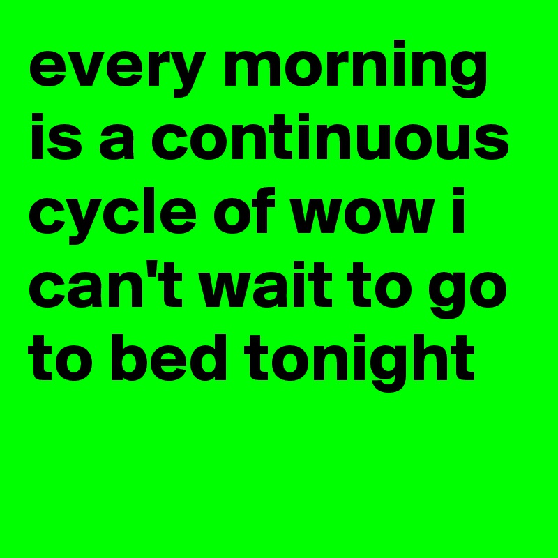 every morning is a continuous cycle of wow i can't wait to go to bed tonight