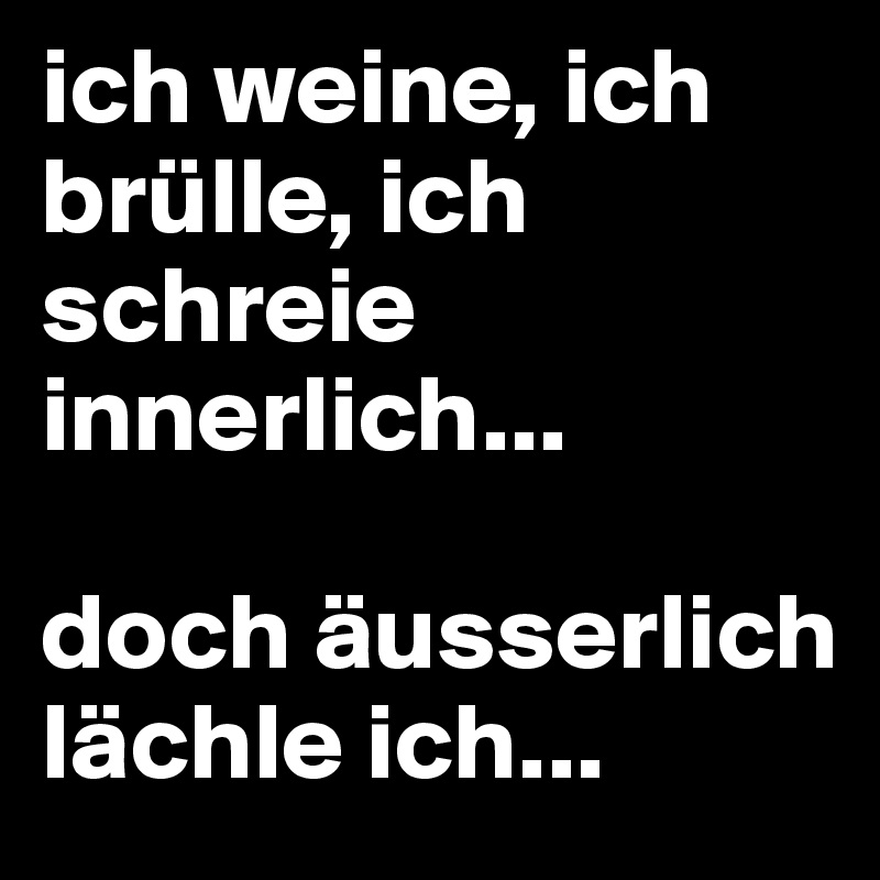 ich weine, ich brülle, ich schreie innerlich...

doch äusserlich lächle ich...