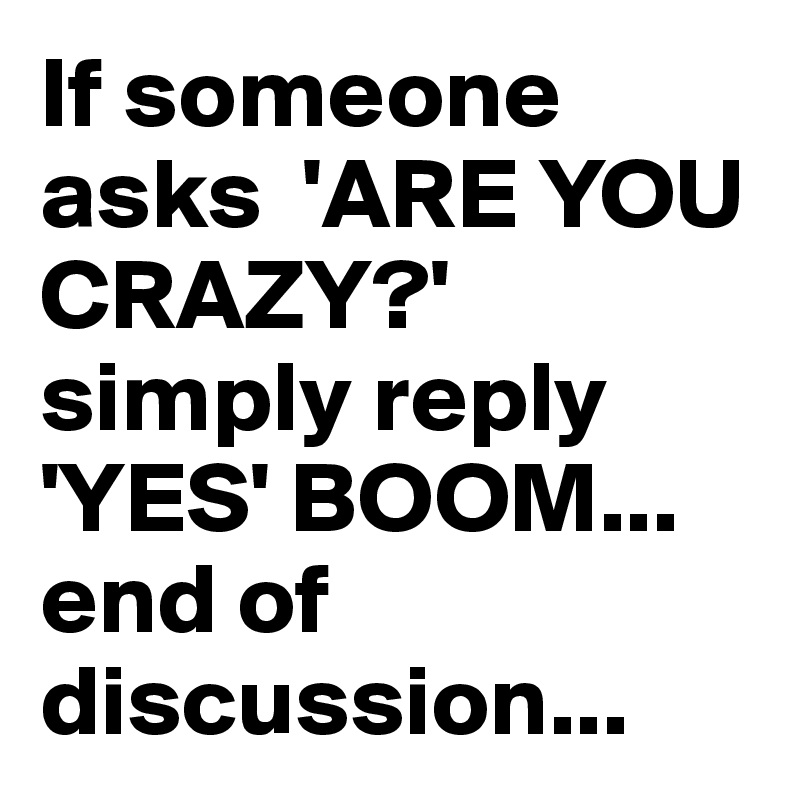 If someone asks  'ARE YOU CRAZY?' simply reply 'YES' BOOM... end of discussion...