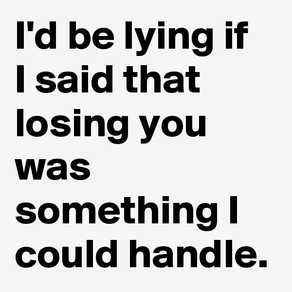 I'd be lying if I said that losing you was something I could handle. 